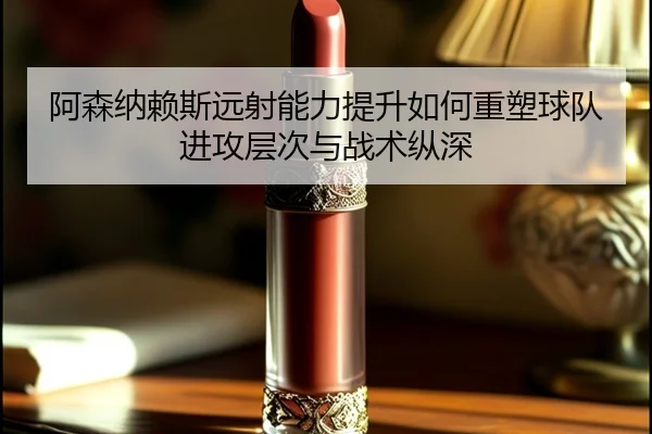 阿森纳赖斯远射能力提升如何重塑球队进攻层次与战术纵深