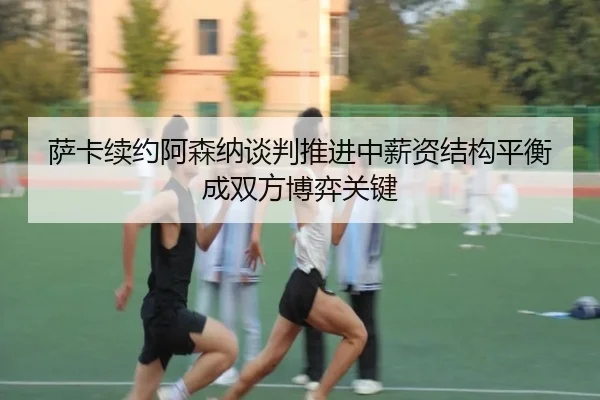 萨卡续约阿森纳谈判推进中薪资结构平衡成双方博弈关键